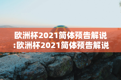 欧洲杯2021简体预告解说:欧洲杯2021简体预告解说视频