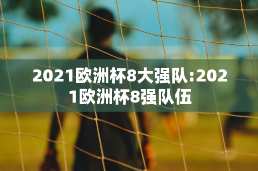 2021欧洲杯8大强队:2021欧洲杯8强队伍