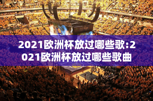 2021欧洲杯放过哪些歌:2021欧洲杯放过哪些歌曲