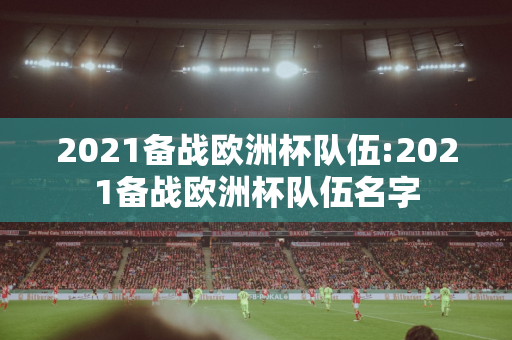 2021备战欧洲杯队伍:2021备战欧洲杯队伍名字