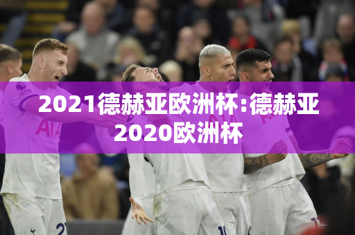 2021德赫亚欧洲杯:德赫亚2020欧洲杯