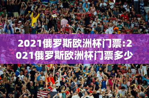 2021俄罗斯欧洲杯门票:2021俄罗斯欧洲杯门票多少钱