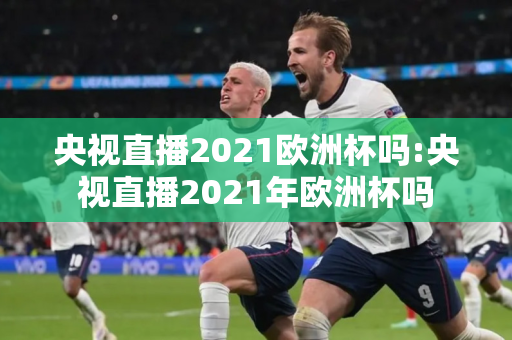 央视直播2021欧洲杯吗:央视直播2021年欧洲杯吗