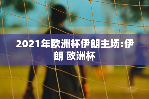 2021年欧洲杯伊朗主场:伊朗 欧洲杯