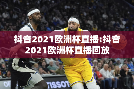 抖音2021欧洲杯直播:抖音2021欧洲杯直播回放