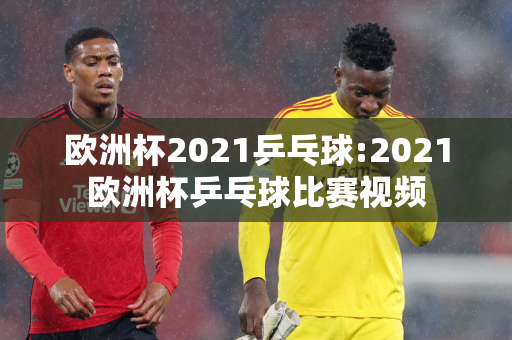 欧洲杯2021乒乓球:2021欧洲杯乒乓球比赛视频