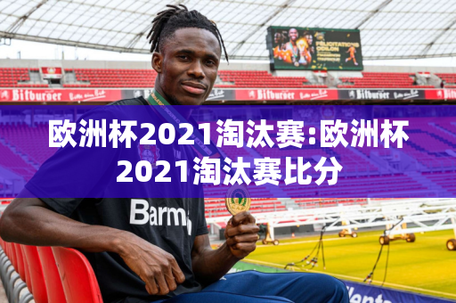 欧洲杯2021淘汰赛:欧洲杯2021淘汰赛比分