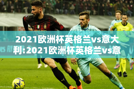 2021欧洲杯英格兰vs意大利:2021欧洲杯英格兰vs意大利比赛结果