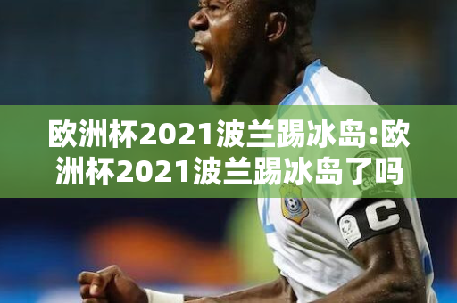 欧洲杯2021波兰踢冰岛:欧洲杯2021波兰踢冰岛了吗