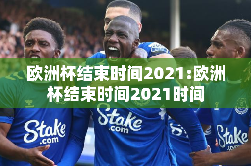 欧洲杯结束时间2021:欧洲杯结束时间2021时间