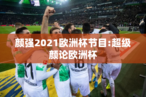 颜强2021欧洲杯节目:超级颜论欧洲杯