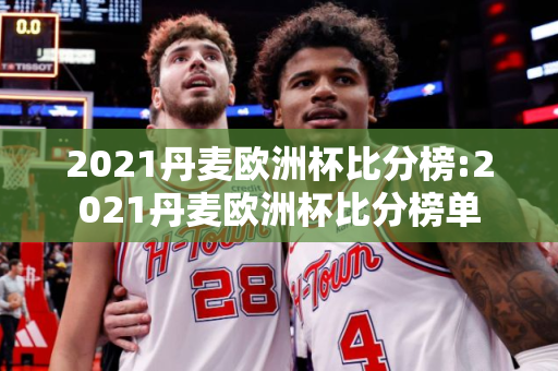 2021丹麦欧洲杯比分榜:2021丹麦欧洲杯比分榜单