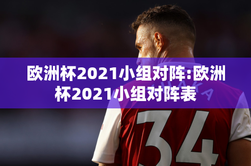 欧洲杯2021小组对阵:欧洲杯2021小组对阵表