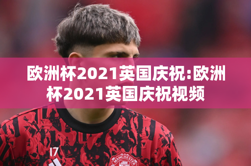 欧洲杯2021英国庆祝:欧洲杯2021英国庆祝视频