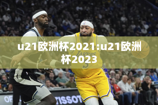 u21欧洲杯2021:u21欧洲杯2023