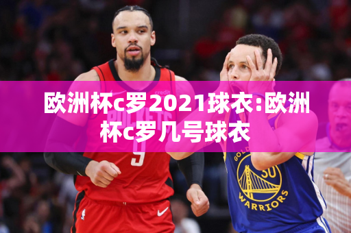 欧洲杯c罗2021球衣:欧洲杯c罗几号球衣