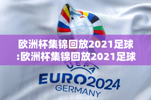 欧洲杯集锦回放2021足球:欧洲杯集锦回放2021足球比赛