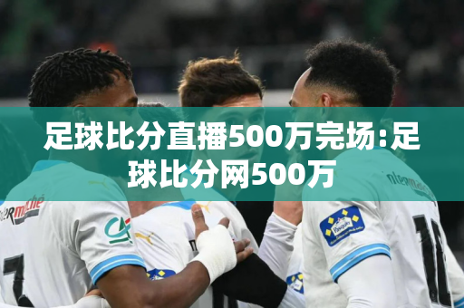 足球比分直播500万完场:足球比分网500万