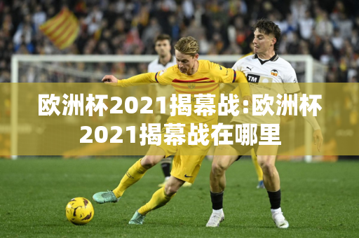 欧洲杯2021揭幕战:欧洲杯2021揭幕战在哪里