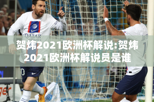 贺炜2021欧洲杯解说:贺炜2021欧洲杯解说员是谁