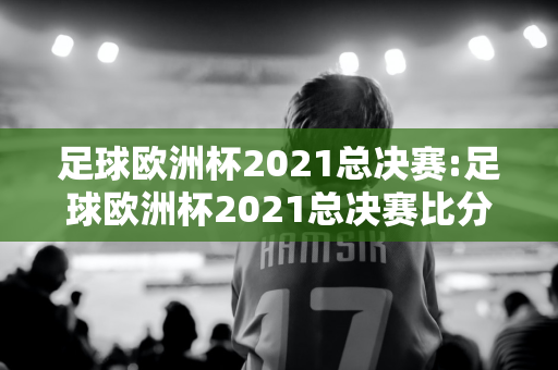 足球欧洲杯2021总决赛:足球欧洲杯2021总决赛比分