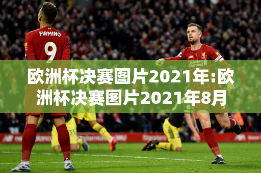 欧洲杯决赛图片2021年:欧洲杯决赛图片2021年8月