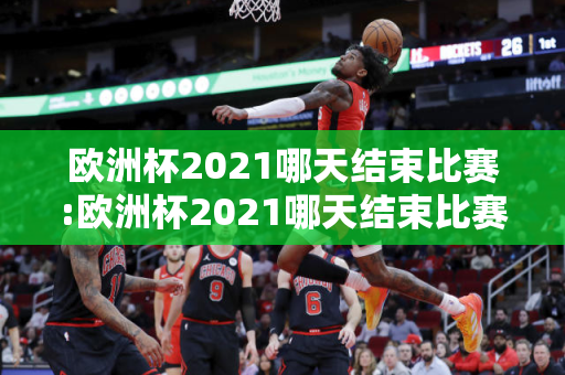 欧洲杯2021哪天结束比赛:欧洲杯2021哪天结束比赛的