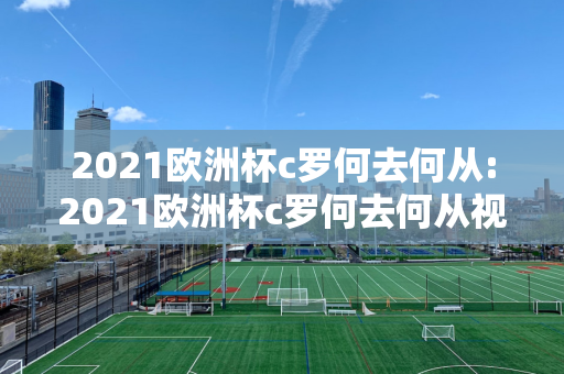 2021欧洲杯c罗何去何从:2021欧洲杯c罗何去何从视频