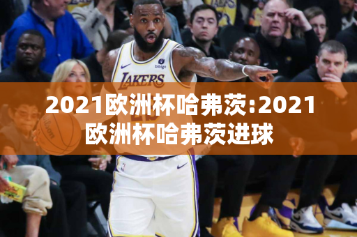 2021欧洲杯哈弗茨:2021欧洲杯哈弗茨进球