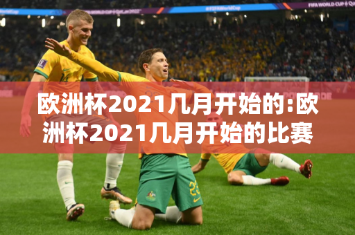 欧洲杯2021几月开始的:欧洲杯2021几月开始的比赛