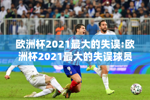 欧洲杯2021最大的失误:欧洲杯2021最大的失误球员