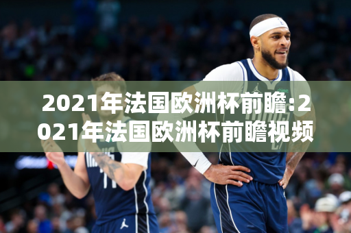 2021年法国欧洲杯前瞻:2021年法国欧洲杯前瞻视频回放