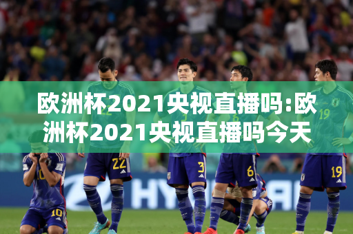 欧洲杯2021央视直播吗:欧洲杯2021央视直播吗今天