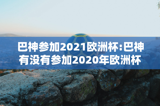 巴神参加2021欧洲杯:巴神有没有参加2020年欧洲杯