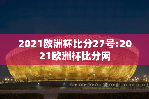 2021欧洲杯比分27号:2021欧洲杯比分网