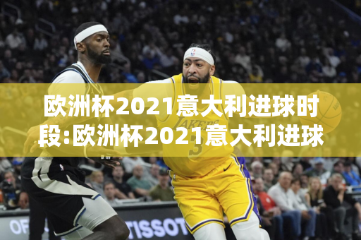 欧洲杯2021意大利进球时段:欧洲杯2021意大利进球时段视频