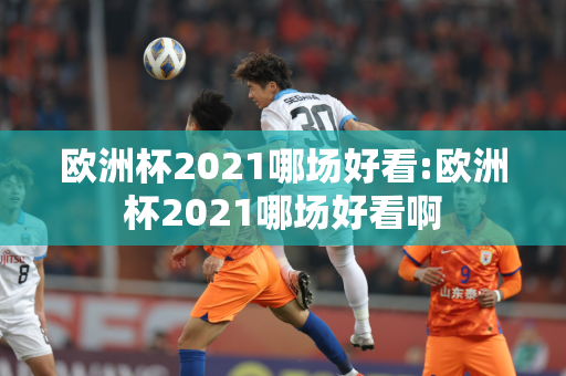 欧洲杯2021哪场好看:欧洲杯2021哪场好看啊