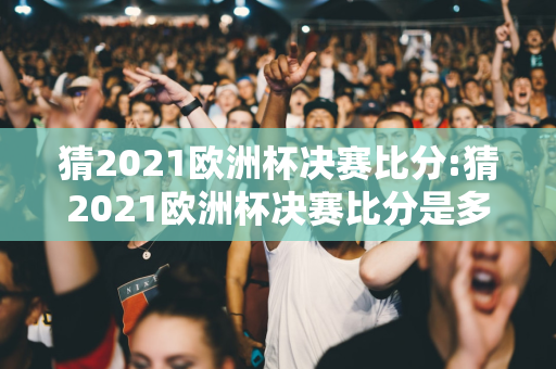 猜2021欧洲杯决赛比分:猜2021欧洲杯决赛比分是多少