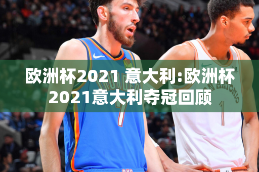 欧洲杯2021 意大利:欧洲杯2021意大利夺冠回顾