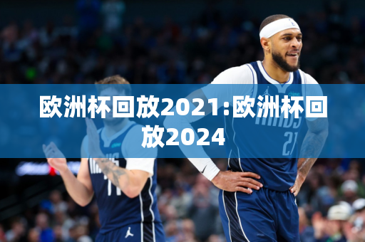 欧洲杯回放2021:欧洲杯回放2024