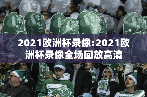 2021欧洲杯录像:2021欧洲杯录像全场回放高清