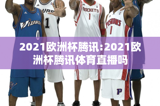 2021欧洲杯腾讯:2021欧洲杯腾讯体育直播吗