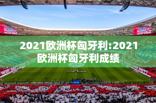 2021欧洲杯匈牙利:2021欧洲杯匈牙利成绩