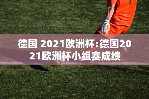 德国 2021欧洲杯:德国2021欧洲杯小组赛成绩