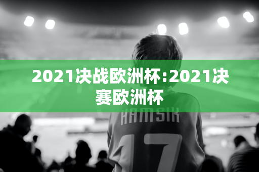 2021决战欧洲杯:2021决赛欧洲杯