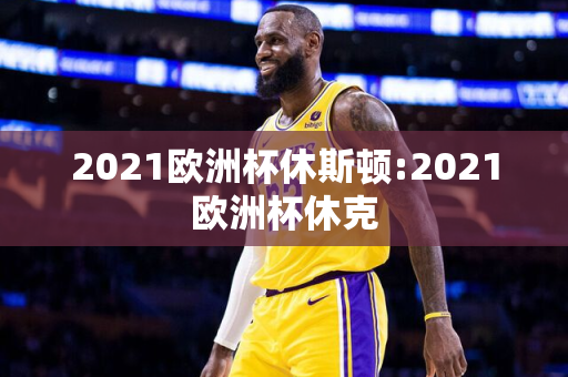 2021欧洲杯休斯顿:2021欧洲杯休克