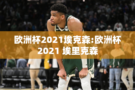 欧洲杯2021埃克森:欧洲杯2021 埃里克森