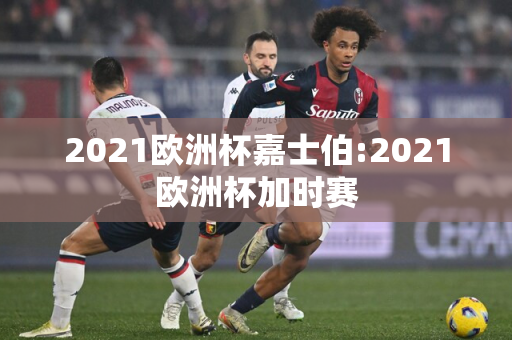 2021欧洲杯嘉士伯:2021欧洲杯加时赛