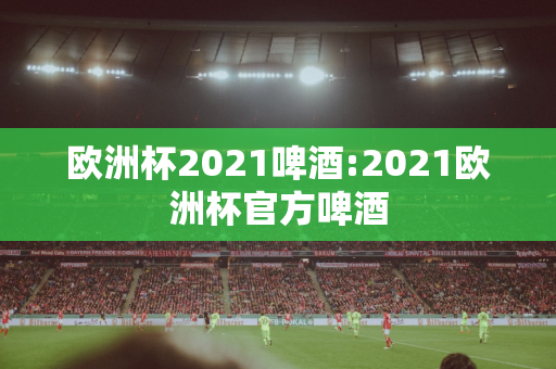 欧洲杯2021啤酒:2021欧洲杯官方啤酒