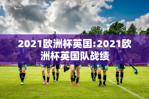 2021欧洲杯英国:2021欧洲杯英国队战绩